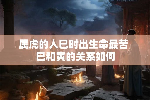 属虎的人巳时出生命最苦 巳和寅的关系如何 属虎的人巳时出生命最苦 巳和寅的关系如何