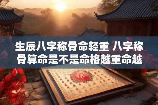 生辰八字称骨命轻重 八字称骨算命是不是命格越重命越好 生辰八字称骨命轻重 八字称骨算命是不是命格越重命越好