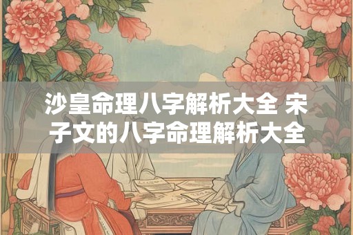 沙皇命理八字解析大全 宋子文的八字命理解析大全 沙皇命理八字解析大全 宋子文的八字命理解析大全