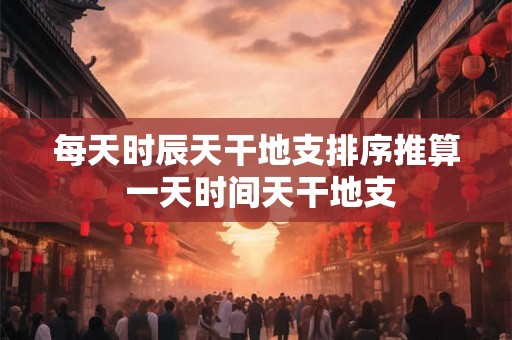 每天时辰天干地支排序推算 一天时间天干地支 每天时辰天干地支排序推算 一天时间天干地支