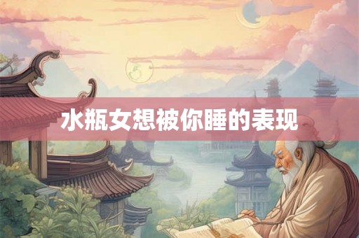 水瓶女想被你睡的表现 水瓶女想被你睡的表现