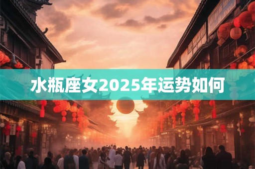水瓶座女2025年运势如何 水瓶座女2025年运势如何