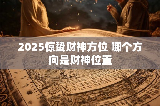 2025惊蛰财神方位 哪个方向是财神位置 2025惊蛰财神方位 哪个方向是财神位置