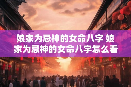 娘家为忌神的女命八字 娘家为忌神的女命八字怎么看 娘家为忌神的女命八字 娘家为忌神的女命八字怎么看