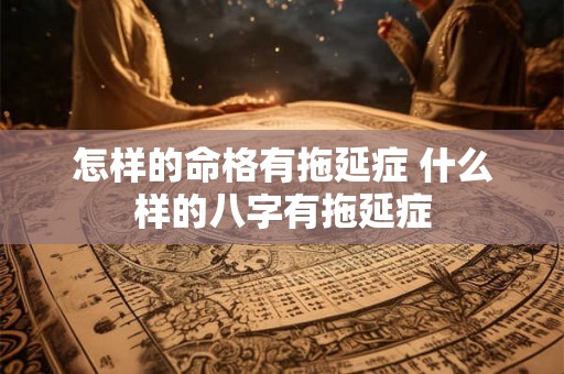 怎样的命格有拖延症 什么样的八字有拖延症