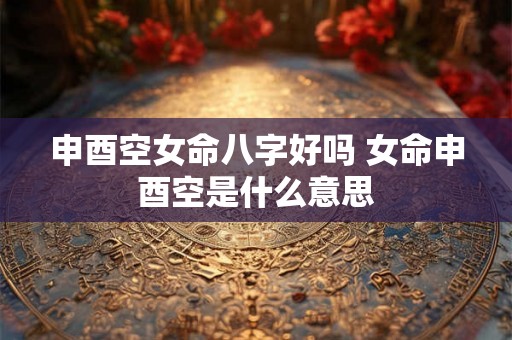 申酉空女命八字好吗 女命申酉空是什么意思 申酉空女命八字好吗 女命申酉空是什么意思