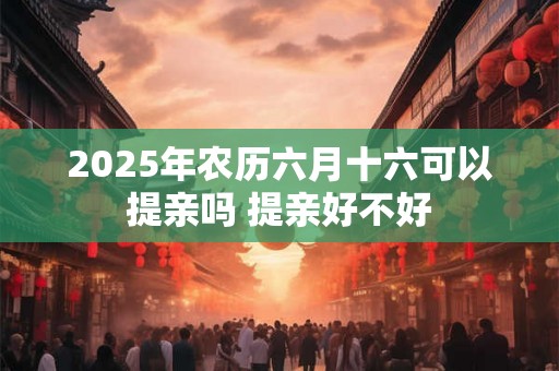 2025年农历六月十六可以提亲吗 提亲好不好 2025年农历六月十六可以提亲吗 提亲好不好
