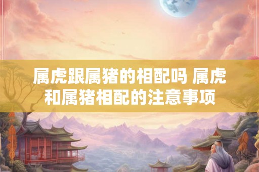 属虎跟属猪的相配吗 属虎和属猪相配的注意事项 属虎跟属猪的相配吗 属虎和属猪相配的注意事项