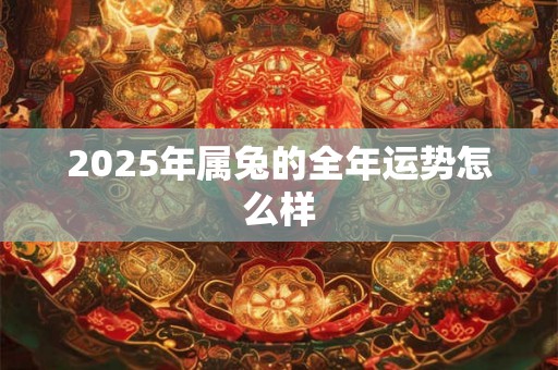 2025年属兔的全年运势怎么样 2025年属兔的全年运势怎么样