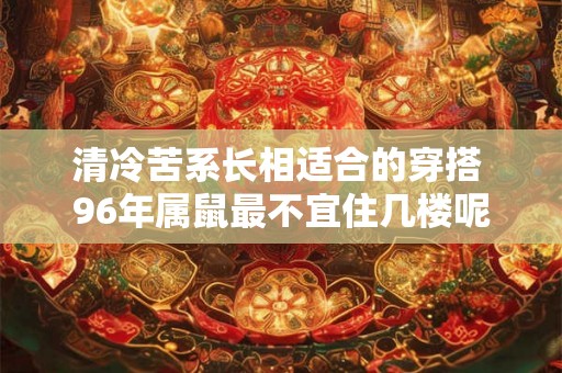 清冷苦系长相适合的穿搭 96年属鼠最不宜住几楼呢 清冷苦系长相适合的穿搭 96年属鼠最不宜住几楼呢