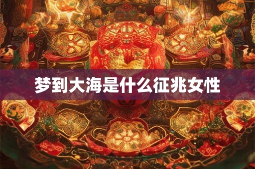 梦到大海是什么征兆女性 梦到大海是什么征兆女性