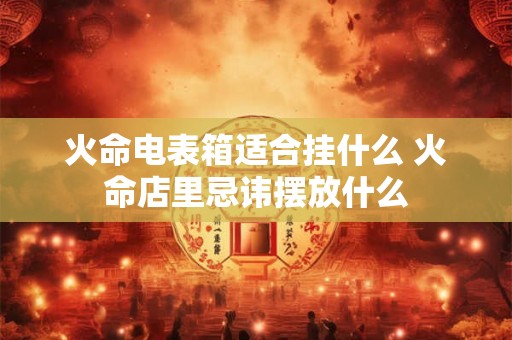火命电表箱适合挂什么 火命店里忌讳摆放什么 火命电表箱适合挂什么 火命店里忌讳摆放什么