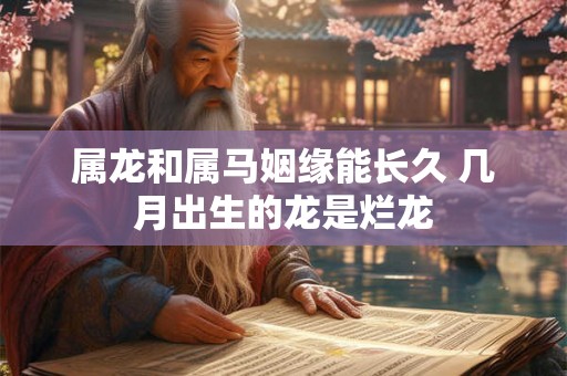 属龙和属马姻缘能长久 几月出生的龙是烂龙 属龙和属马姻缘能长久 几月出生的龙是烂龙