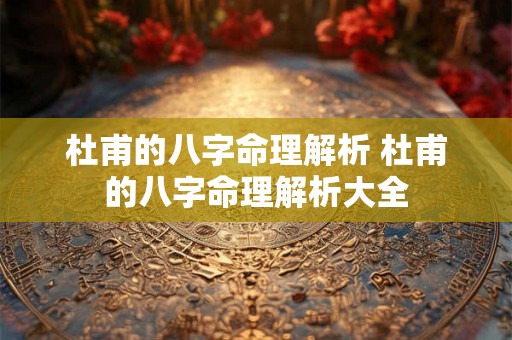 杜甫的八字命理解析 杜甫的八字命理解析大全 杜甫的八字命理解析 杜甫的八字命理解析大全