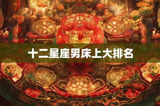 十二星座男床上大排名 十二星座男床上大排名