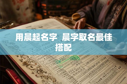 用晨起名字 晨字取名最佳搭配 用晨起名字 晨字取名最佳搭配