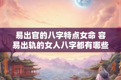 易出官的八字特点女命 容易出轨的女人八字都有哪些特征 易出官的八字特点女命 容易出轨的女人八字都有哪些特征