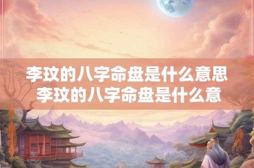 李玟的八字命盘是什么意思 李玟的八字命盘是什么意思啊