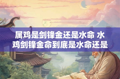 属鸡是剑锋金还是水命 水鸡剑锋金命到底是水命还是今命 属鸡是剑锋金还是水命 水鸡剑锋金命到底是水命还是今命