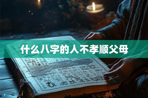 什么八字的人不孝顺父母 什么八字的人不孝顺父母