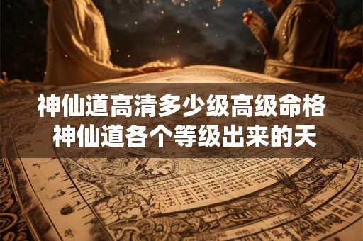 神仙道高清多少级高级命格 神仙道各个等级出来的天命命格 神仙道高清多少级高级命格 神仙道各个等级出来的天命命格