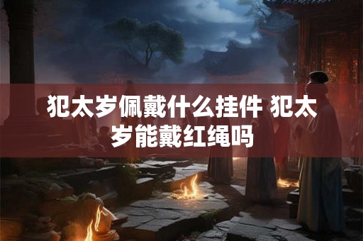 犯太岁佩戴什么挂件 犯太岁能戴红绳吗 犯太岁佩戴什么挂件 犯太岁能戴红绳吗