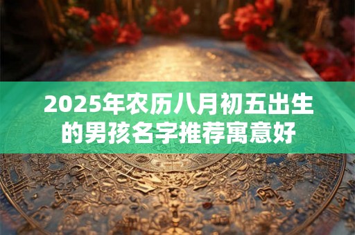 2025年农历八月初五出生的男孩名字推荐寓意好 2025年农历八月初五出生的男孩名字推荐寓意好