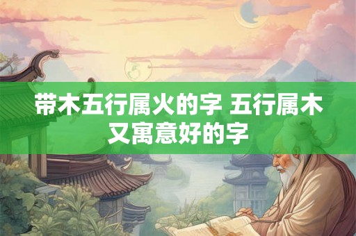 带木五行属火的字 五行属木又寓意好的字 带木五行属火的字 五行属木又寓意好的字