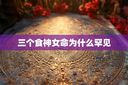 三个食神女命为什么罕见 三个食神女命为什么罕见