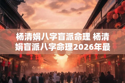 杨清娟八字盲派命理 杨清娟盲派八字命理2026年最新婚姻看法 