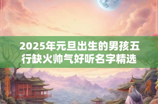 2025年元旦出生的男孩五行缺火帅气好听名字精选 2025年元旦出生的男孩五行缺火帅气好听名字精选