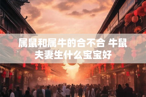 属鼠和属牛的合不合 牛鼠夫妻生什么宝宝好 属鼠和属牛的合不合 牛鼠夫妻生什么宝宝好