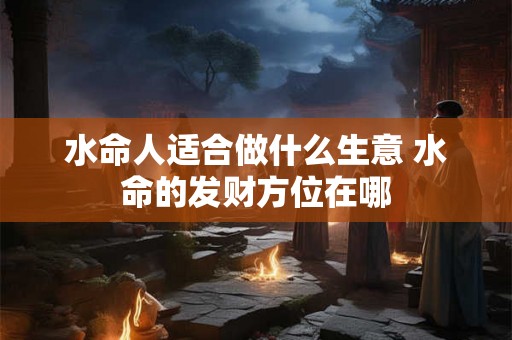 水命人适合做什么生意 水命的发财方位在哪 水命人适合做什么生意 水命的发财方位在哪