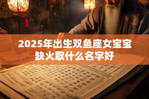 2025年出生双鱼座女宝宝缺火取什么名字好 2025年出生双鱼座女宝宝缺火取什么名字好
