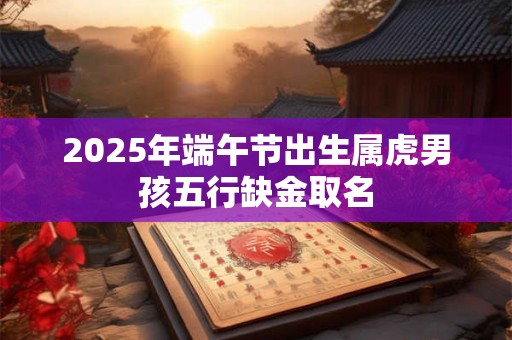 2025年端午节出生属虎男孩五行缺金取名 2025年端午节出生属虎男孩五行缺金取名