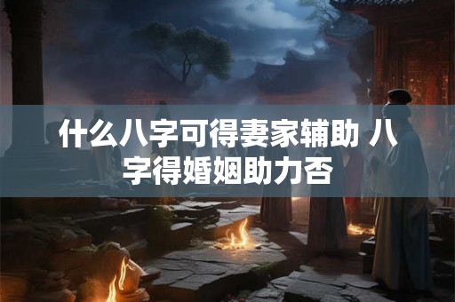 什么八字可得妻家辅助 八字得婚姻助力否 什么八字可得妻家辅助 八字得婚姻助力否