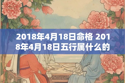 2018年4月18日命格 2018年4月18日五行属什么的什么命 2018年4月18日命格 2018年4月18日五行属什么的什么命