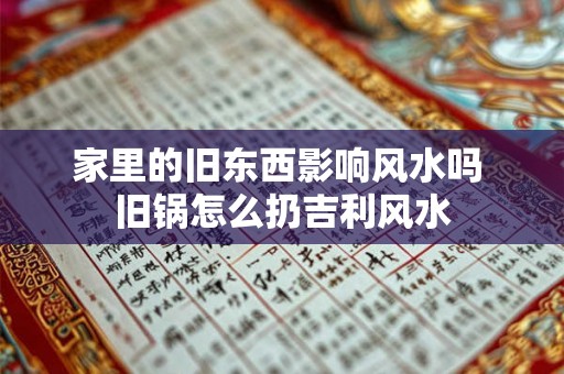 家里的旧东西影响风水吗 旧锅怎么扔吉利风水 家里的旧东西影响风水吗 旧锅怎么扔吉利风水