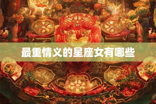 最重情义的星座女有哪些 最重情义的星座女有哪些