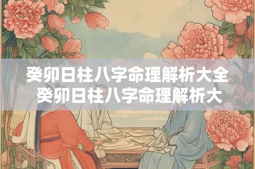 癸卯日柱八字命理解析大全 癸卯日柱八字命理解析大全图片 癸卯日柱八字命理解析大全 癸卯日柱八字命理解析大全图片