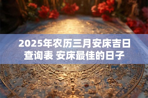 2025年农历三月安床吉日查询表 安床最佳的日子 2025年农历三月安床吉日查询表 安床最佳的日子