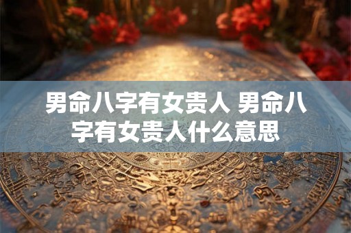 男命八字有女贵人 男命八字有女贵人什么意思 男命八字有女贵人 男命八字有女贵人什么意思