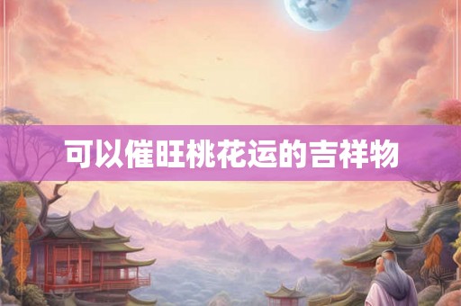可以催旺桃花运的吉祥物 可以催旺桃花运的吉祥物