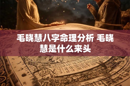 毛晓慧八字命理分析 毛晓慧是什么来头 毛晓慧八字命理分析 毛晓慧是什么来头