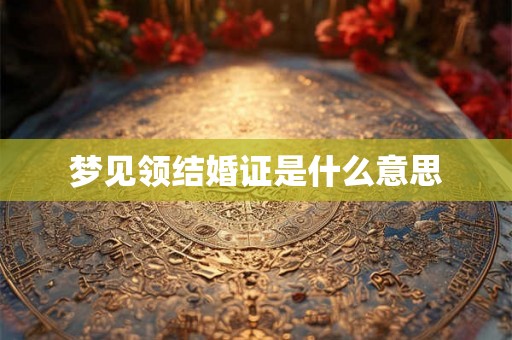 梦见领结婚证是什么意思 梦见领结婚证是什么意思