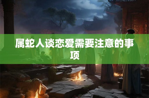 属蛇人谈恋爱需要注意的事项 属蛇人谈恋爱需要注意的事项