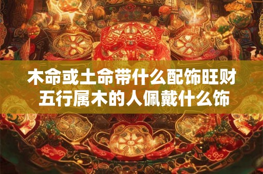 木命或土命带什么配饰旺财 五行属木的人佩戴什么饰物防小人 木命或土命带什么配饰旺财 五行属木的人佩戴什么饰物防小人