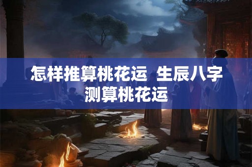 怎样推算桃花运 生辰八字测算桃花运 怎样推算桃花运 生辰八字测算桃花运