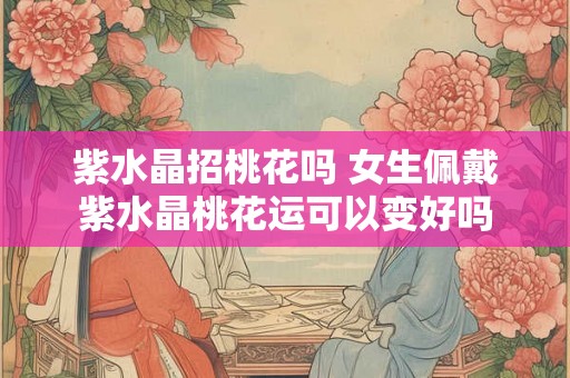 紫水晶招桃花吗 女生佩戴紫水晶桃花运可以变好吗 紫水晶招桃花吗 女生佩戴紫水晶桃花运可以变好吗