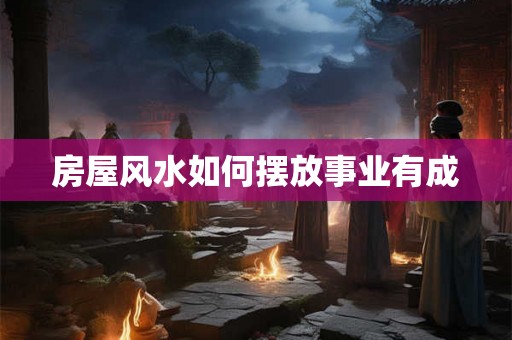 房屋风水如何摆放事业有成 房屋风水如何摆放事业有成